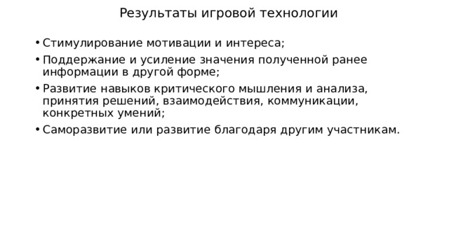 Результаты игровой технологии Стимулирование мотивации и интереса; Поддержание и усиление значения полученной ранее информации в другой форме; Развитие навыков критического мышления и анализа, принятия решений, взаимодействия, коммуникации, конкретных умений; Саморазвитие или развитие благодаря другим участникам. 