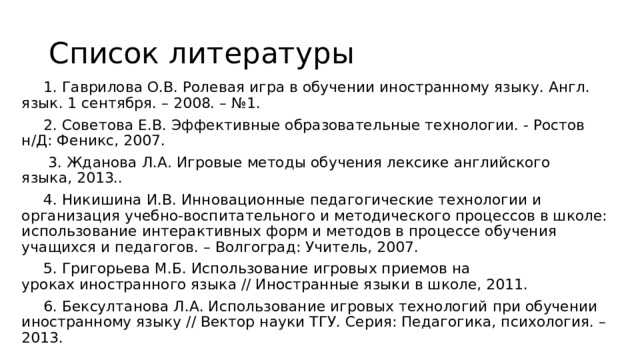 Список литературы 1. Гаврилова О.В. Ролевая игра в обучении иностранному языку. Англ. язык. 1 сентября. – 2008. – №1. 2. Советова Е.В. Эффективные образовательные технологии. - Ростов н/Д: Феникс, 2007.  3. Жданова Л.А .  Игровые методы обучения лексике английского языка, 2013.. 4. Никишина И.В. Инновационные педагогические технологии и организация учебно-воспитательного и методического процессов в школе: использование интерактивных форм и методов в процессе обучения учащихся и педагогов. – Волгоград: Учитель, 2007. 5. Григорьева М.Б. Использование игровых приемов на уроках иностранного языка // Иностранные языки в школе, 2011. 6. Бексултанова Л.А. Использование игровых технологий при обучении иностранному языку // Вектор науки ТГУ. Серия: Педагогика, психология. – 2013. 