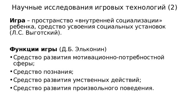 Научные исследования игровых технологий (2) Игра – пространство «внутренней социализации» ребенка, средство усвоения социальных установок (Л.С. Выготский). Функции игры (Д.Б. Эльконин) Средство развития мотивационно-потребностной сферы; Средство познания; Средство развития умственных действий; Средство развития произвольного поведения. 