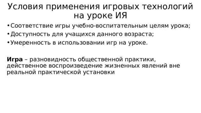 Условия применения игровых технологий на уроке ИЯ Соответствие игры учебно-воспитательным целям урока; Доступность для учащихся данного возраста; Умеренность в использовании игр на уроке. Игра – разновидность общественной практики, действенное воспроизведение жизненных явлений вне реальной практической установки 