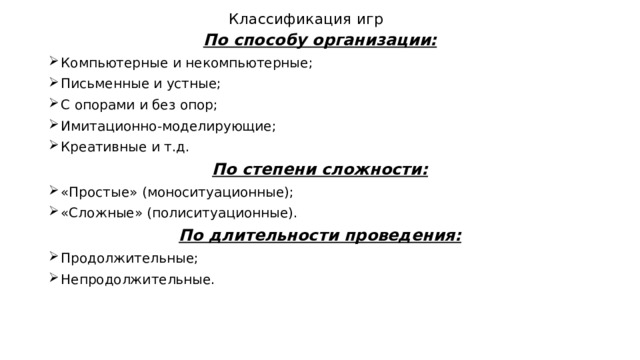 Классификация игр По способу организации: Компьютерные и некомпьютерные; Письменные и устные; С опорами и без опор; Имитационно-моделирующие; Креативные и т.д. По степени сложности: «Простые» (моноситуационные); «Сложные» (полиситуационные). По длительности проведения: Продолжительные; Непродолжительные. 