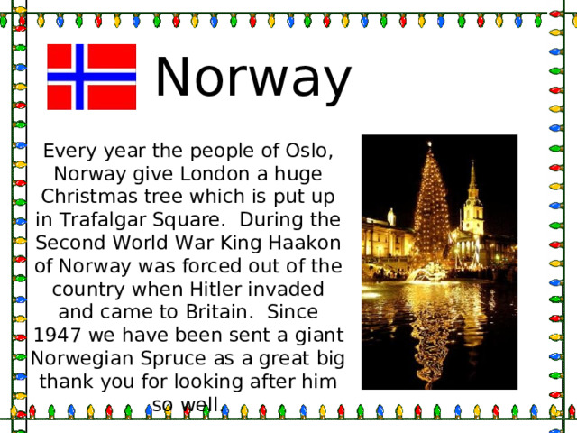 Norway Every year the people of Oslo, Norway give London a huge Christmas tree which is put up in Trafalgar Square. During the Second World War King Haakon of Norway was forced out of the country when Hitler invaded and came to Britain. Since 1947 we have been sent a giant Norwegian Spruce as a great big thank you for looking after him so well. 