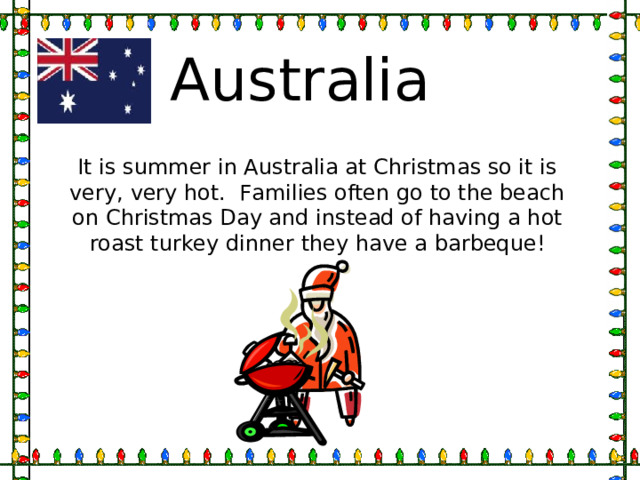 Australia It is summer in Australia at Christmas so it is very, very hot. Families often go to the beach on Christmas Day and instead of having a hot roast turkey dinner they have a barbeque! 