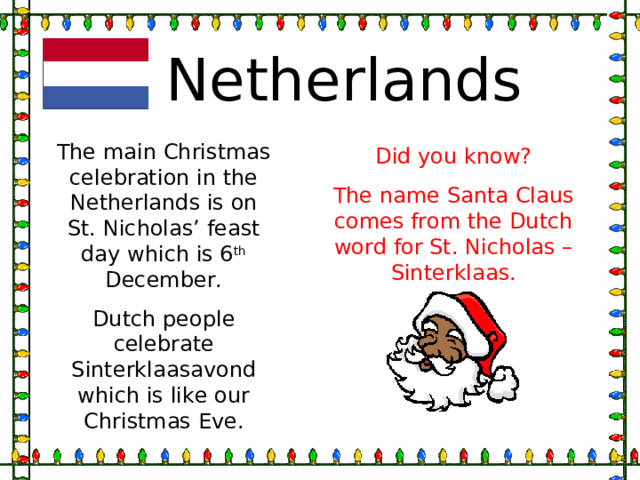 Netherlands The main Christmas celebration in the Netherlands is on St. Nicholas’ feast day which is 6 th December. Dutch people celebrate Sinterklaasavond which is like our Christmas Eve. Did you know? The name Santa Claus comes from the Dutch word for St. Nicholas – Sinterklaas. 