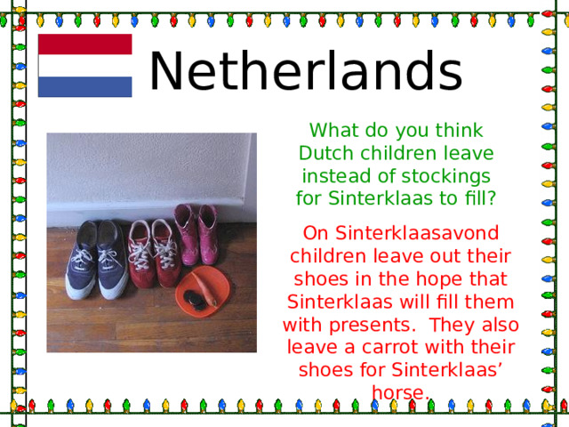Netherlands What do you think Dutch children leave instead of stockings for Sinterklaas to fill? On Sinterklaasavond children leave out their shoes in the hope that Sinterklaas will fill them with presents. They also leave a carrot with their shoes for Sinterklaas’ horse. 