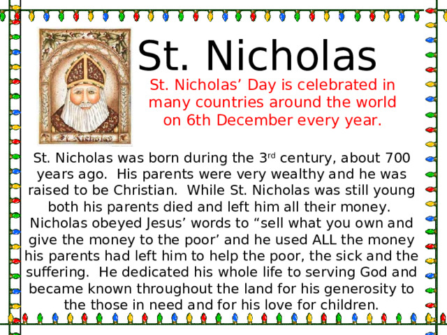 St. Nicholas St. Nicholas’ Day is celebrated in many countries around the world on 6th December every year. St. Nicholas was born during the 3 rd century, about 700 years ago. His parents were very wealthy and he was raised to be Christian. While St. Nicholas was still young both his parents died and left him all their money. Nicholas obeyed Jesus’ words to “sell what you own and give the money to the poor’ and he used ALL the money his parents had left him to help the poor, the sick and the suffering. He dedicated his whole life to serving God and became known throughout the land for his generosity to the those in need and for his love for children. 
