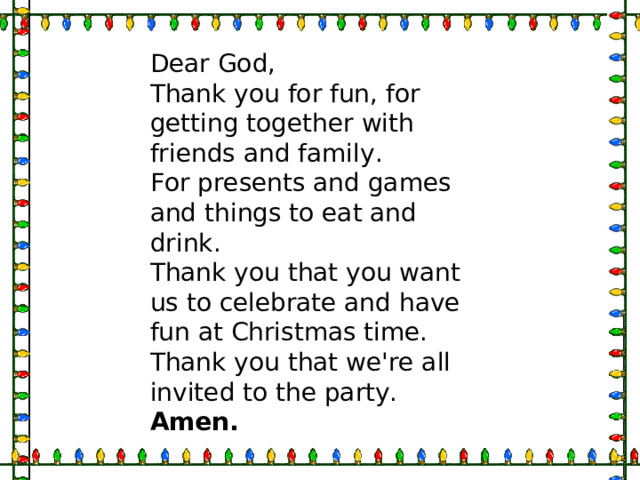 Dear God,  Thank you for fun, for getting together with friends and family.  For presents and games and things to eat and drink.  Thank you that you want us to celebrate and have fun at Christmas time.  Thank you that we're all invited to the party.  Amen.  