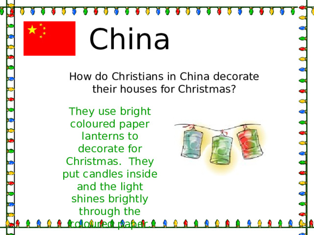 China How do Christians in China decorate their houses for Christmas? They use bright coloured paper lanterns to decorate for Christmas. They put candles inside and the light shines brightly through the coloured paper. 
