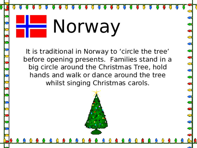 Norway It is traditional in Norway to ‘circle the tree’ before opening presents. Families stand in a big circle around the Christmas Tree, hold hands and walk or dance around the tree whilst singing Christmas carols. 