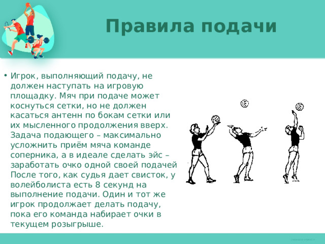 Правила подачи   Игрок, выполняющий подачу, не должен наступать на игровую площадку. Мяч при подаче может коснуться сетки, но не должен касаться антенн по бокам сетки или их мысленного продолжения вверх. Задача подающего – максимально усложнить приём мяча команде соперника, а в идеале сделать эйс – заработать очко одной своей подачей. После того, как судья дает свисток, у волейболиста есть 8 секунд на выполнение подачи. Один и тот же игрок продолжает делать подачу, пока его команда набирает очки в текущем розыгрыше. 