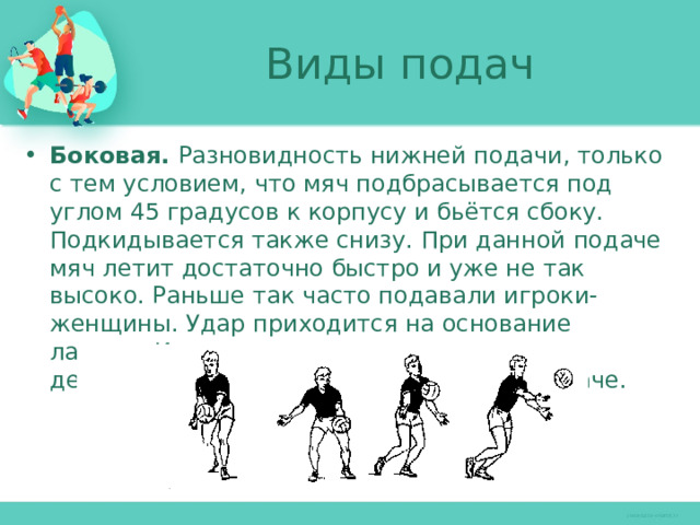 Виды подач Боковая. Разновидность нижней подачи, только с тем условием, что мяч подбрасывается под углом 45 градусов к корпусу и бьётся сбоку. Подкидывается также снизу. При данной подаче мяч летит достаточно быстро и уже не так высоко. Раньше так часто подавали игроки-женщины. Удар приходится на основание ладони. Исходное положение и порядок действий такие же, как и при нижней подаче. 