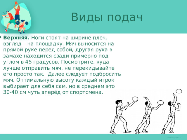 Виды подач Верхняя. Ноги стоят на ширине плеч, взгляд – на площадку. Мяч выносится на прямой руке перед собой, другая рука в замахе находится сзади примерно под углом в 45 градусов. Посмотрите, куда лучше отправить мяч, не перекидывайте его просто так. Далее следует подбросить мяч. Оптимальную высоту каждый игрок выбирает для себя сам, но в среднем это 30-40 см чуть вперёд от спортсмена. 