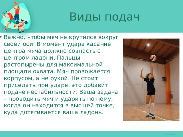 Виды подач Важно, чтобы мяч не крутился вокруг своей оси. В момент удара касание центра мяча должно совпасть с центром ладони. Пальцы растопырены для максимальной площади охвата. Мяч провожается корпусом, а не рукой. Не стоит приседать при ударе, это добавит подаче нестабильности. Ваша задача – проводить мяч и ударить по нему, когда он находится в высшей точке, куда дотягивается ваша ладонь. 