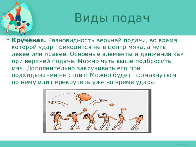 Виды подач Кручёная. Разновидность верхней подачи, во время которой удар приходится не в центр мяча, а чуть левее или правее. Основные элементы и движения как при верхней подаче. Можно чуть выше подбросить мяч. Дополнительно закручивать его при подкидывании не стоит! Можно будет промахнуться по нему или перекрутить уже во время удара. 