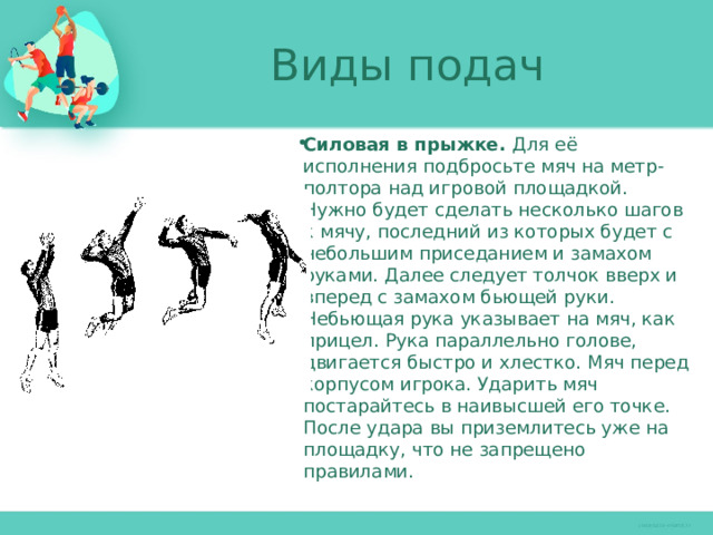 Виды подач Силовая в прыжке. Для её исполнения подбросьте мяч на метр-полтора над игровой площадкой. Нужно будет сделать несколько шагов к мячу, последний из которых будет с небольшим приседанием и замахом руками. Далее следует толчок вверх и вперед с замахом бьющей руки. Небьющая рука указывает на мяч, как прицел. Рука параллельно голове, двигается быстро и хлестко. Мяч перед корпусом игрока. Ударить мяч постарайтесь в наивысшей его точке. После удара вы приземлитесь уже на площадку, что не запрещено правилами. 