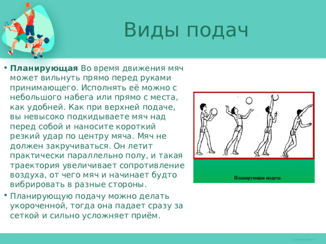 Виды подач Планирующая Во время движения мяч может вильнуть прямо перед руками принимающего. Исполнять её можно с небольшого набега или прямо с места, как удобней. Как при верхней подаче, вы невысоко подкидываете мяч над перед собой и наносите короткий резкий удар по центру мяча. Мяч не должен закручиваться. Он летит практически параллельно полу, и такая траектория увеличивает сопротивление воздуха, от чего мяч и начинает будто вибрировать в разные стороны. Планирующую подачу можно делать укороченной, тогда она падает сразу за сеткой и сильно усложняет приём. 