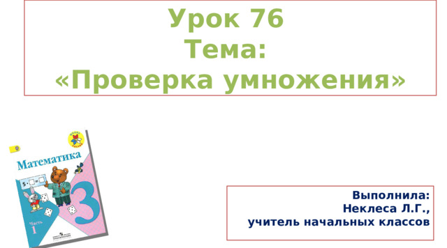 Урок 76 Тема: «Проверка умножения» Выполнила: Неклеса Л.Г., учитель начальных классов  