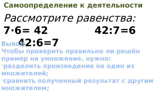 Самоопределение к деятельности Рассмотрите равенства: 7·6= 42 42:7=6 42:6=7 Вывод Чтобы проверить правильно ли решён пример на умножение, нужно: разделить произведение на один из множителей; сравнить полученный результат с другим множителем; если числа равны, значит, умножение выполнено верно. 