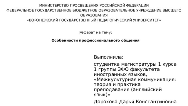 МИНИСТЕРСТВО ПРОСВЕЩЕНИЯ РОССИЙСКОЙ ФЕДЕРАЦИИ ФЕДЕРАЛЬНОЕ ГОСУДАРСТВЕННОЕ БЮДЖЕТНОЕ ОБРАЗОВАТЕЛЬНОЕ УЧРЕЖДЕНИЕ ВЫСШЕГО ОБРАЗОВАНИЯ «ВОРОНЕЖСКИЙ ГОСУДАРСТВЕННЫЙ ПЕДАГОГИЧЕСКИЙ УНИВЕРСИТЕТ»    Реферат на тему: Особенности профессионального общения Выполнила: студентка магистратуры 1 курса 1 группы ЗФО факультета иностранных языков, «Межкультурная коммуникация: теория и практика преподавания (английский язык)» Дорохова Дарья Константиновна 