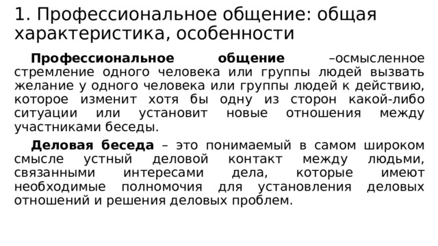 1. Профессиональное общение: общая характеристика, особенности Профессиональное общение –осмысленное стремление одного человека или группы людей вызвать желание у одного человека или группы людей к действию, которое изменит хотя бы одну из сторон какой-либо ситуации или установит новые отношения между участниками беседы. Деловая беседа – это понимаемый в самом широком смысле устный деловой контакт между людьми, связанными интересами дела, которые имеют необходимые полномочия для установления деловых отношений и решения деловых проблем. 