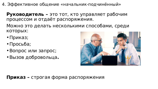 4. Эффективное общение «начальник-подчинённый»   Руководитель – это тот, кто управляет рабочим процессом и отдаёт распоряжения. Можно это делать несколькими способами, среди которых: Приказ; Просьба; Вопрос или запрос; Вызов добровольца .   Приказ – строгая форма распоряжения 