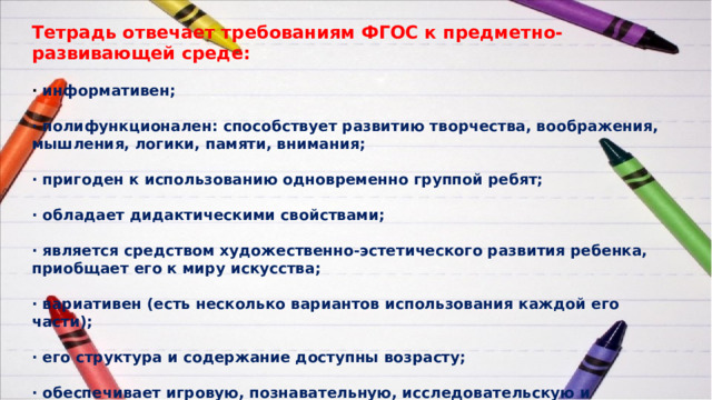 Тетрадь отвечает требованиям ФГОС к предметно-развивающей среде:  · информативен;  · полифункционален: способствует развитию творчества, воображения, мышления, логики, памяти, внимания;  · пригоден к использованию одновременно группой ребят;  · обладает дидактическими свойствами;  · является средством художественно-эстетического развития ребенка, приобщает его к миру искусства;  · вариативен (есть несколько вариантов использования каждой его части);  · его структура и содержание доступны возрасту;  · обеспечивает игровую, познавательную, исследовательскую и творческую активность обучающихся. 