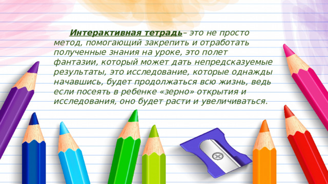  Интерактивная тетрадь – это не просто метод, помогающий закрепить и отработать полученные знания на уроке, это полет фантазии, который может дать непредсказуемые результаты, это исследование, которые однажды начавшись, будет продолжаться всю жизнь, ведь если посеять в ребенке «зерно» открытия и исследования, оно будет расти и увеличиваться. 
