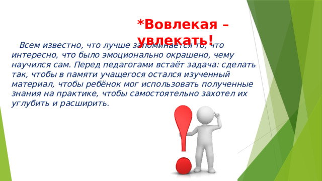 *Вовлекая – увлекать!  Всем известно, что лучше запоминается то, что интересно, что было эмоционально окрашено, чему научился сам. Перед педагогами встаёт задача: сделать так, чтобы в памяти учащегося остался изученный материал, чтобы ребёнок мог использовать полученные знания на практике, чтобы самостоятельно захотел их углубить и расширить. 