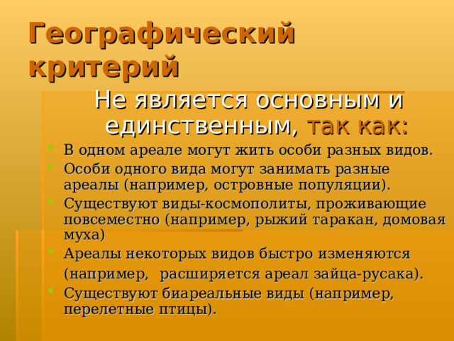 Географический критерий Не является основным и единственным,  так как: В одном ареале могут жить особи разных видов. Особи одного вида могут занимать разные ареалы (например, островные популяции). Существуют виды-космополиты, проживающие повсеместно (например, рыжий таракан, домовая муха) Ареалы некоторых видов быстро изменяются (например,  расширяется ареал зайца-русака). Существуют биареальные виды (например, перелетные птицы).  