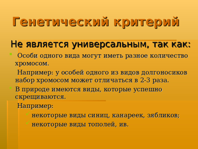 Генетический критерий Не является универсальным, так как:  Особи одного вида могут иметь разное количество хромосом.  Например: у особей одного из видов долгоносиков набор хромосом может отличаться в 2-3 раза. В природе имеются виды, которые успешно скрещиваются.  Например:  некоторые виды синиц, канареек, зябликов;  некоторые виды тополей, ив.  некоторые виды синиц, канареек, зябликов;  некоторые виды тополей, ив.  некоторые виды синиц, канареек, зябликов;  некоторые виды тополей, ив. 
