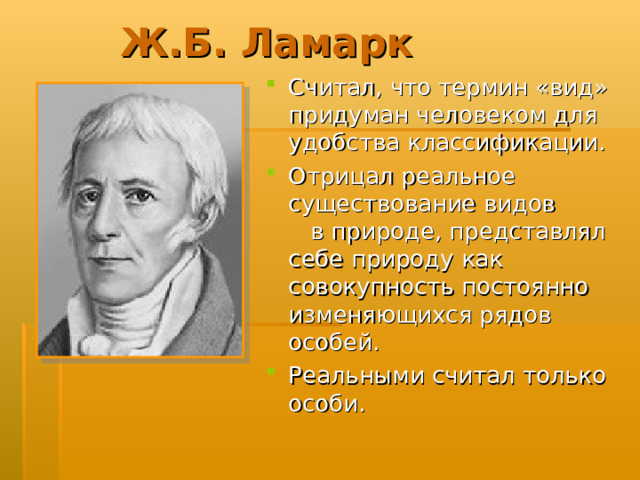 Ж.Б. Ламарк Считал, что термин «вид» придуман человеком для удобства классификации. Отрицал реальное существование видов в природе, представлял себе природу как совокупность постоянно изменяющихся рядов особей. Реальными считал только особи.  