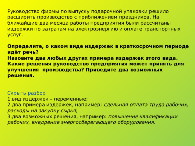 Руководство фирмы по выпуску подарочной упаковки решило расширить производство с приближением праздников. На ближайшие два месяца работы предприятия были рассчитаны издержки по затратам на электроэнергию и оплате транспортных услуг. Определите, о каком виде издержек в краткосрочном периоде идёт речь? Назовите два любых других примера издержек этого вида. Какие решения руководство предприятия может принять для улучшения производства? Приведите два возможных решения. Скрыть разбор вид издержек – переменные; два примера издержек, например:  сдельная оплата труда рабочих, расходы на закупку сырья ; два возможных решения, например:  повышение квалификации рабочих, внедрение энергосберегающего оборудования . 