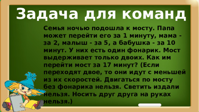 Задача для команд Семья ночью подошла к мосту. Папа может перейти его за 1 минуту, мама - за 2, малыш - за 5, а бабушка - за 10 минут. У них есть один фонарик. Мост выдерживает только двоих. Как им перейти мост за 17 минут? (Если переходят двое, то они идут с меньшей из их скоростей. Двигаться по мосту без фонарика нельзя. Светить издали нельзя. Носить друг друга на руках нельзя.)  