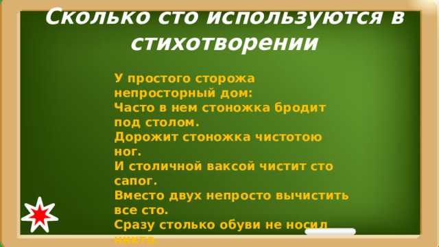 Сколько сто используются в стихотворении У простого сторожа непросторный дом:   Часто в нем стоножка бродит под столом.  Дорожит стоножка чистотою ног.   И столичной ваксой чистит сто сапог.  Вместо двух непросто вычистить все сто.  Сразу столько обуви не носил никто.  У простой стоножки стоит постоять  И у той стоножки опыт перенять. 