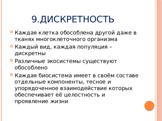9.Дискретность Каждая клетка обособлена другой даже в тканях многоклеточного организма Каждый вид, каждая популяция – дискретны Различные экосистемы существуют обособлено Каждая биосистема имеет в своём составе отдельные компоненты, тесное и упорядоченное взаимодействие которых обеспечивает её целостность и проявление жизни 