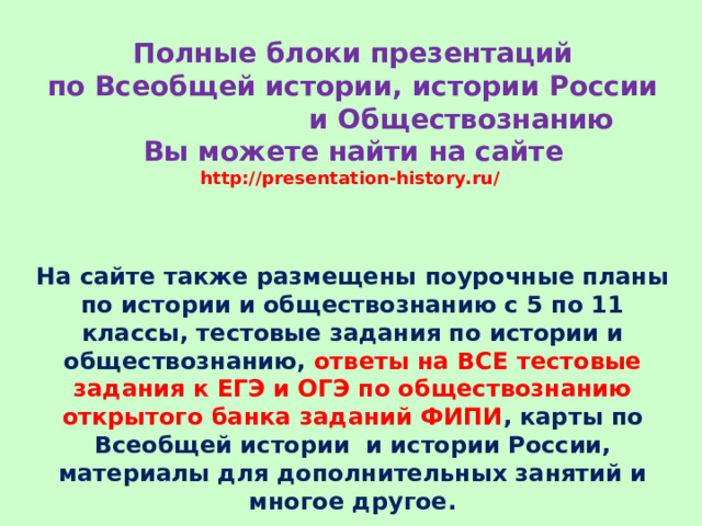 Полные блоки презентаций  по Всеобщей истории, истории России и Обществознанию  Вы можете найти на сайте  http://presentation-history.ru/   На сайте также размещены  поурочные планы по истории и обществознанию с 5 по 11 классы, тестовые задания по истории и обществознанию, ответы на ВСЕ тестовые задания к ЕГЭ и ОГЭ по обществознанию открытого банка заданий ФИПИ , карты по Всеобщей истории и истории России, материалы для дополнительных занятий и многое другое. 