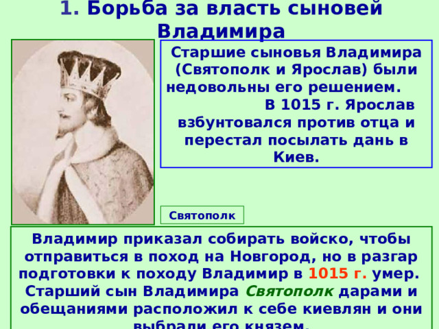 1. Борьба за власть сыновей Владимира Старшие сыновья Владимира (Святополк и Ярослав) были недовольны его решением. В 1015 г. Ярослав взбунтовался против отца и перестал посылать дань в Киев. Святополк Владимир приказал собирать войско, чтобы отправиться в поход на Новгород, но в разгар подготовки к походу Владимир в 1015 г. умер. Старший сын Владимира Святополк дарами и обещаниями расположил к себе киевлян и они выбрали его князем. 