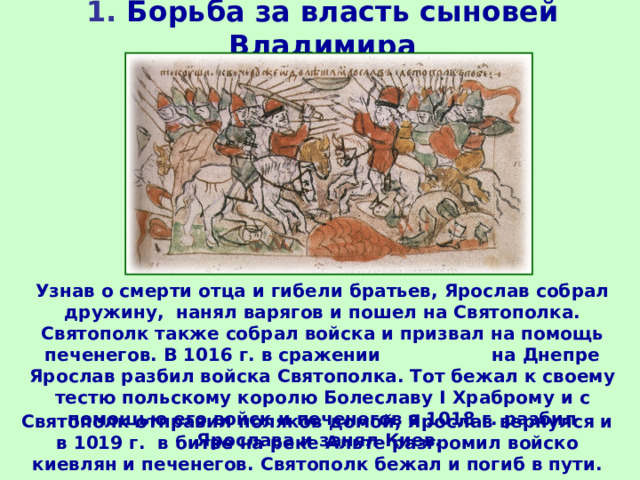 1. Борьба за власть сыновей Владимира Узнав о смерти отца и гибели братьев, Ярослав собрал дружину, нанял варягов и пошел на Святополка. Святополк также собрал войска и призвал на помощь печенегов. В 1016 г. в сражении на Днепре Ярослав разбил войска Святополка. Тот бежал к своему тестю польскому королю Болеславу I Храброму и с помощью его войск и печенегов в 1018 г. разбил Ярослава и занял Киев. Святополк отправил поляков домой, Ярослав вернулся и в 1019 г. в битве на реке Альте разгромил войско киевлян и печенегов. Святополк бежал и погиб в пути. 