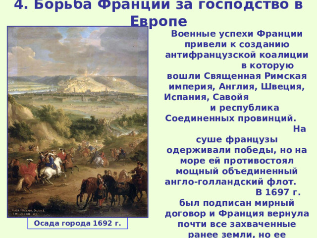 4. Борьба Франции за господство в Европе Военные успехи Франции привели к созданию антифранцузской коалиции в которую вошли Священная Римская империя, Англия, Швеция, Испания, Савойя и республика Соединенных провинций. На суше французы одерживали победы, но на море ей противостоял мощный объединенный англо-голландский флот. В 1697 г. был подписан мирный договор и Франция вернула почти все захваченные ранее земли, но ее стремление к лидерству в Европе сохранилось. Осада города 1692 г. 