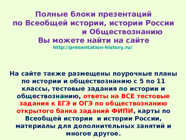 Полные блоки презентаций  по Всеобщей истории, истории России и Обществознанию  Вы можете найти на сайте  http://presentation-history.ru/   На сайте также размещены  поурочные планы по истории и обществознанию с 5 по 11 классы, тестовые задания по истории и обществознанию, ответы на ВСЕ тестовые задания к ЕГЭ и ОГЭ по обществознанию открытого банка заданий ФИПИ , карты по Всеобщей истории и истории России, материалы для дополнительных занятий и многое другое. 