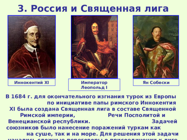 3 . Россия и Священная лига  Иннокентий XI Ян Собески Император Леопольд I В 1684 г. для окончательного изгнания турок из Европы по инициативе папы римского Иннокентия XI была создана Священная лига в составе Священной Римской империи, Речи Посполитой и Венецианской республики. Задачей союзников было нанесение поражений туркам как на суше, так и на море. Для решения этой задачи начались сложные переговоры о присоединении к лиге России. 