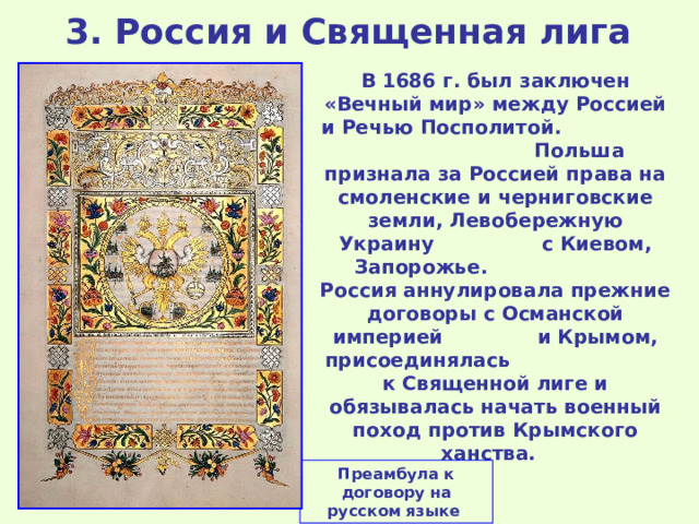 3 . Россия и Священная лига  В 1686 г. был заключен «Вечный мир» между Россией и Речью Посполитой. Польша признала за Россией права на смоленские и черниговские земли, Левобережную Украину с Киевом, Запорожье. Россия аннулировала прежние договоры с Османской империей и Крымом, присоединялась к Священной лиге и обязывалась начать военный поход против Крымского ханства. Преамбула к договору на русском языке 