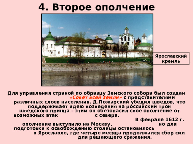 4. Второе ополчение Ярославский кремль Для управления страной по образцу Земского собора был создан «Совет всей земли» с представителями различных слоев населения. Д.Пожарский убедил шведов, что поддерживает идею возведения на российский трон шведского принца – этим он обезопасил свое ополчение от возможных атак с севера. В феврале 1612 г. ополчение выступило на Москву, но для подготовки к освобождению столицы остановилось в Ярославле, где четыре месяца продолжался сбор сил для решающего сражения. 