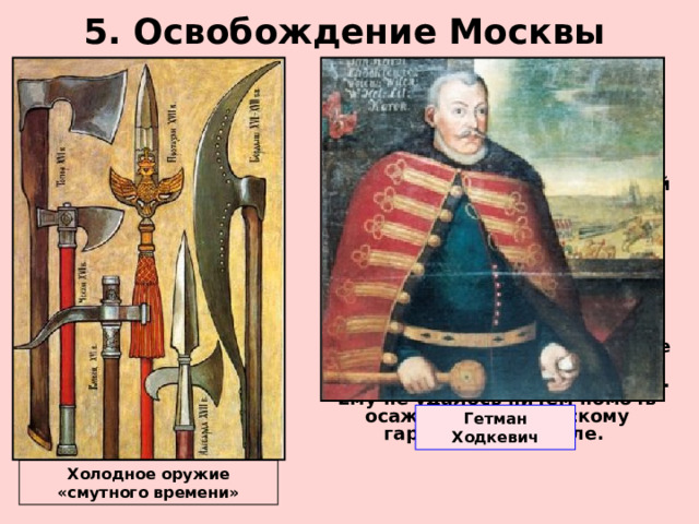 5. Освобождение Москвы  В июле 1612 г. Второе ополчение выступило на Москву.  20 августа войска Пожарского подошли к Москве.  С запада на помощь польскому гарнизону Москвы шел крупный отряд гетмана Ходкевича.  22 августа на западных окраинах города произошло первое сражение ополченцев с войском гетмана. Польский гарнизон Кремля пытался прорваться на соединение с гетманом, но был отброшен назад в Кремль. После нескольких дней упорный боев Ходкевич отступил к Можайску. Ему не удалось ничем помочь осажденному польскому гарнизону в Кремле. Гетман Ходкевич Холодное оружие «смутного времени» 
