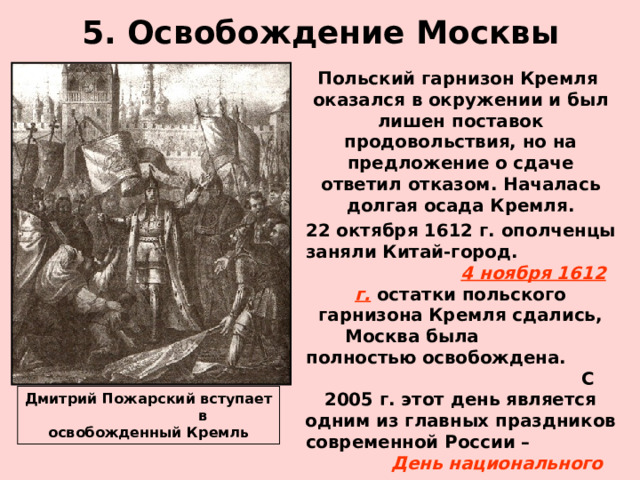 5. Освобождение Москвы  Польский гарнизон Кремля оказался в окружении и был лишен поставок продовольствия, но на предложение о сдаче ответил отказом. Началась долгая осада Кремля.  22 октября 1612 г. ополченцы заняли Китай-город. 4 ноября 1612 г. остатки польского гарнизона Кремля сдались, Москва была полностью освобождена. С 2005 г. этот день является одним из главных праздников современной России – День национального единства . Дмитрий Пожарский вступает в освобожденный Кремль 