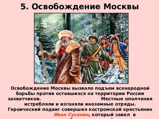 5. Освобождение Москвы Освобождение Москвы вызвало подъем всенародной борьбы против оставшихся на территории России захватчиков. Местные ополчения истребляли и изгоняли иноземные отряды. Героический подвиг совершил костромской крестьянин Иван Сусанин , который завел в непроходимые болота польский отряд направлявшийся, чтобы захватить Михаила Романова. 