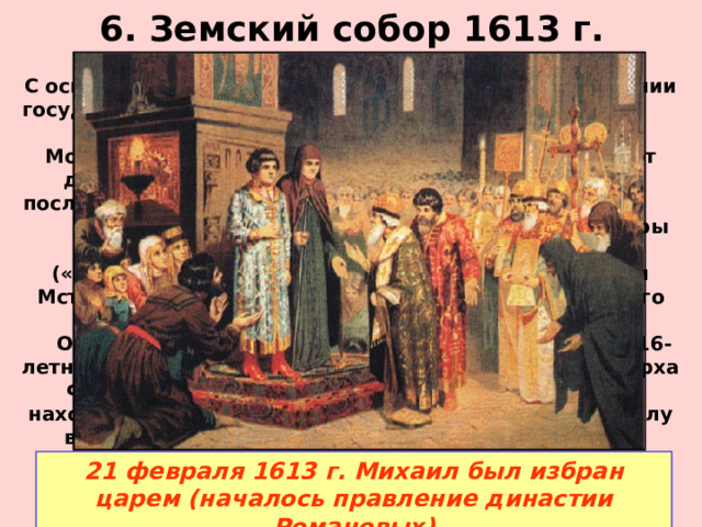 6. Земский собор 1613 г. С освобождения столицы встал вопрос о восстановлении государственной власти и избрании нового царя. Для этого в конце 1612 г. в Москве был созван Земский собор (представители от дворян, бояр и духовенства, казаков и стрельцов, посланцы 50 городов – всего около 700 человек). Собор сразу отклонил кандидатуры иностранцев и сына Марины Мнишек – Ивана («ворёнка»).  Среди претендентов на избрание были Мстиславский, Голицын, Трубецкой, Пожарский (всего около десяти претендентов).  Остановились на устраивавшей всех кандидатуре 16-летнего Михаила Федоровича Романова (сына патриарха Филарета бывшего в польском плену), так как он находился в родстве с Фёдором Ивановичем, а в в силу возраста не представлял опасности для бояр и их влияния.  21 февраля 1613 г. Михаил был избран царем (началось правление династии Романовых) 