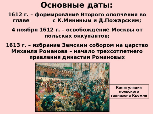 Основные даты: 1612 г. – формирование Второго ополчения во главе с К.Мининым и Д.Пожарским; 4 ноября 1612 г. – освобождение Москвы от польских оккупантов; 1613 г. – избрание Земским собором на царство Михаила Романова – начало трехсотлетнего правления династии Романовых Капитуляция польского гарнизона Кремля 