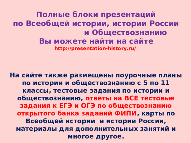 Полные блоки презентаций  по Всеобщей истории, истории России и Обществознанию  Вы можете найти на сайте  http://presentation-history.ru/   На сайте также размещены  поурочные планы по истории и обществознанию с 5 по 11 классы, тестовые задания по истории и обществознанию, ответы на ВСЕ тестовые задания к ЕГЭ и ОГЭ по обществознанию открытого банка заданий ФИПИ , карты по Всеобщей истории и истории России, материалы для дополнительных занятий и многое другое. 