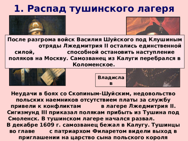 1. Распад тушинского лагеря После разгрома войск Василия Шуйского под Клушиным отряды Лжедмитрия II остались единственной силой, способной остановить наступление поляков на Москву. Самозванец из Калуги перебрался в Коломенское. Филарет Владислав Неудачи в боях со Скопиным-Шуйским, недовольство польских наемников отсутствием платы за службу привели к конфликтам в лагере Лжедмитрия II . Сигизмунд III приказал полякам прибыть из Тушина под Смоленск. В тушинском лагере начался развал. В декабре 1609 г. самозванец бежал в Калугу. Тушинцы во главе с патриархом Филаретом видели выход в приглашении на царство сына польского короля Владислава (при условии принятия им православия). 